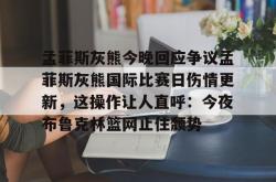 九游网页登录 -孟菲斯灰熊今晚回应争议孟菲斯灰熊国际比赛日伤情更新，这操作让人直呼：今夜布鲁克林篮网止住颓势 